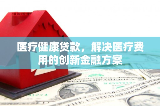 柳城医疗健康贷款，解决医疗费用的创新金融方案