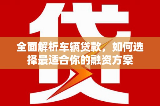 柳城全面解析车辆贷款，如何选择最适合你的融资方案